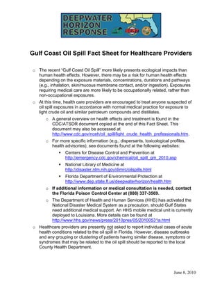 Gulf Coast Oil Spill Fact Sheet for Healthcare Providers

o The recent “Gulf Coast Oil Spill” more likely presents ecological impacts than
  human health effects. However, there may be a risk for human health effects
  depending on the exposure materials, concentrations, durations and pathways
  (e.g., inhalation, skin/mucous membrane contact, and/or ingestion). Exposures
  requiring medical care are more likely to be occupationally related, rather than
  non-occupational exposures.
o At this time, health care providers are encouraged to treat anyone suspected of
  oil spill exposures in accordance with normal medical practice for exposure to
  light crude oil and similar petroleum compounds and distillates.
      o A general overview on health effects and treatment is found in the
        CDC/ATSDR document copied at the end of this Fact Sheet. This
        document may also be accessed at
        http://www.cdc.gov/nceh/oil_spill/light_crude_health_professionals.htm.
      o For more specific information (e.g., dispersants, toxicological profiles,
        health advisories), see documents found at the following websites:
                Centers for Disease Control and Prevention at
                 http://emergency.cdc.gov/chemical/oil_spill_gm_2010.asp
                National Library of Medicine at
                 http://disaster.nlm.nih.gov/dimrc/oilspills.html
                Florida Department of Environmental Protection at
                 http://www.dep.state.fl.us/deepwaterhorizon/health.htm
      o If additional information or medical consultation is needed, contact
        the Florida Poison Control Center at (888) 337-3569.
      o The Department of Health and Human Services (HHS) has activated the
        National Disaster Medical System as a precaution, should Gulf States
        need additional medical support. An HHS mobile medical unit is currently
        deployed to Louisiana. More details can be found at
        http://www.hhs.gov/news/press/2010pres/05/20100531a.html
o Healthcare providers are presently not asked to report individual cases of acute
  health conditions related to the oil spill in Florida. However, disease outbreaks
  and any grouping or clustering of patients having similar disease, symptoms or
  syndromes that may be related to the oil spill should be reported to the local
  County Health Department.




                                                                          June 8, 2010
 