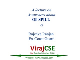 A lecture on
Awareness about
Oil SPILL
by
Rajeeva Ranjan
Ex-Coast Guard
Website: www.virajcse.com
VirajCSEViraj Clean Sea Enterprises (P) Ltd.
 