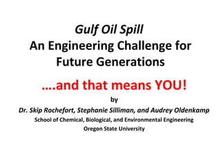 Gulf Oil Spill
An Engineering Challenge for
Future Generations
….and that means YOU!
by
Dr. Skip Rochefort, Stephanie Silliman, and Audrey Oldenkamp
School of Chemical, Biological, and Environmental Engineering
Oregon State University
 