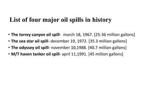 List of four major oil spills in history
• The torrey canyon oil spill- march 18, 1967. [25-36 million gallons]
• The sea star oil spill- december 19, 1972. [35.3 million gallons]
• The odyssey oil spill- november 10,1988. [40.7 million gallons]
• M/T haven tanker oil spill- april 11,1991. [45 million gallons]
 