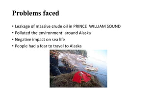 Problems faced
• Leakage of massive crude oil in PRINCE WILLIAM SOUND
• Polluted the environment around Alaska
• Negative impact on sea life
• People had a fear to travel to Alaska
 