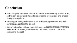 Conclusion
• Most oil spills and most serious accidents are caused by human error,
so this can be reduced if one takes extreme precautions and proper
safety assumptions
• Focusing on many techniques such as Blowout preventer and well
castings can contain the oil spill
• Use of naturally available materials such as CORCHORUS DEPRESSUS,
ARACHIS HYPOGAEA, BENTONITE CLAY and ACTIVATED CARBON
containing the spill
 
