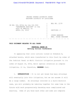 Case 2:10-md-02179-CJB-SS Document 2   Filed 08/10/10 Page 1 of 19




                      UNITED STATES DISTRICT COURT
                     EASTERN DISTRICT OF LOUISIANA


                                        :    MDL NO. 2179
IN RE: OIL SPILL by the OIL RIG         :
       “DEEPWATER HORIZON” in the       :
       GULF OF MEXICO, on               :
       APRIL 20, 2010                   :    SECTION: J
                                        :
                                        :
                                        :    JUDGE BARBIER
                                        :    MAG. JUDGE SHUSHAN
.. .. .. .. .. .. .. .. .. .. .. .. .. . .. .. .. .. .. .. .. ..


THIS DOCUMENT RELATES TO ALL CASES

                           PRETRIAL ORDER #1
                      Setting Initial Conference


     It appearing that civil actions listed on Schedule A,

attached hereto, which were transferred to this Court by order of

the Judicial Panel on Multi District Litigation pursuant to its

order of August 10, 2010, merit special attention as complex

litigation, it is, therefore, ORDERED that:



     1.     INTRODUCTION — It is not yet known how many attorneys

will eventually join this litigation, but we can assume it will

be a large number.    As attorneys involved in a multi-district

case, you will probably be laboring together for some time in the

future with work progressively becoming more complicated and

exacting.    Some of you know each other and some are complete
 