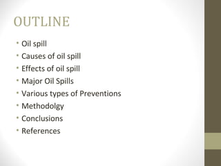 OUTLINE
• Oil spill
• Causes of oil spill
• Effects of oil spill
• Major Oil Spills
• Various types of Preventions
• Metho...