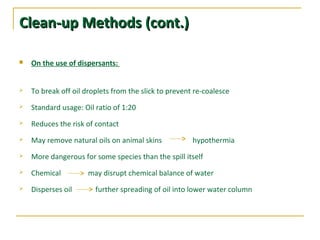 Clean-up MethodsClean-up Methods (cont.)(cont.)
 On the use of dispersants:
 To break off oil droplets from the slick to prevent re-coalesce
 Standard usage: Oil ratio of 1:20
 Reduces the risk of contact
 May remove natural oils on animal skins hypothermia
 More dangerous for some species than the spill itself
 Chemical may disrupt chemical balance of water
 Disperses oil further spreading of oil into lower water column
 