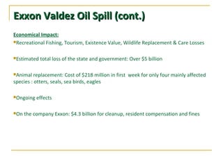 Exxon Valdez Oil Spill (cont.)Exxon Valdez Oil Spill (cont.)
Economical Impact:
Recreational Fishing, Tourism, Existence Value, Wildlife Replacement & Care Losses
Estimated total loss of the state and government: Over $5 billion
Animal replacement: Cost of $218 million in first week for only four mainly affected
species : otters, seals, sea birds, eagles
Ongoing effects
On the company Exxon: $4.3 billion for cleanup, resident compensation and fines
 