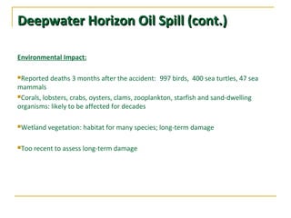 Deepwater Horizon Oil Spill (cont.)Deepwater Horizon Oil Spill (cont.)
Environmental Impact:
Reported deaths 3 months after the accident:  997 birds, 400 sea turtles, 47 sea
mammals
Corals, lobsters, crabs, oysters, clams, zooplankton, starfish and sand-dwelling
organisms: likely to be affected for decades
Wetland vegetation: habitat for many species; long-term damage
Too recent to assess long-term damage
 