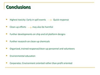 ConclusionsConclusions
 Highest toxicity: Early in spill events Quick response
 Clean-up efforts may also be harmful
 Further developments on ship and oil platform designs
 Further research on clean-up chemicals
 Organized, trained response/clean-up personnel and volunteers
 Environmental education
 Corporates: Environment oriented rather than profit oriented
 