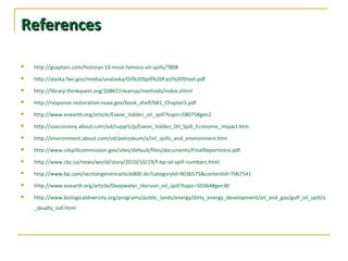 ReferencesReferences
 http://gcaptain.com/historys-10-most-famous-oil-spills/?808
 http://alaska.fws.gov/media/unalaska/Oil%20Spill%20Fact%20Sheet.pdf
 http://library.thinkquest.org/10867/cleanup/methods/index.shtml
 http://response.restoration.noaa.gov/book_shelf/681_Chapter5.pdf
 http://www.eoearth.org/article/Exxon_Valdez_oil_spill?topic=58075#gen2
 http://useconomy.about.com/od/suppl1/p/Exxon_Valdez_Oil_Spill_Economic_Impact.htm
 http://environment.about.com/od/petroleum/a/oil_spills_and_environment.htm
 http://www.oilspillcommission.gov/sites/default/files/documents/FinalReportIntro.pdf
 http://www.cbc.ca/news/world/story/2010/10/19/f-bp-oil-spill-numbers.html
 http://www.bp.com/sectiongenericarticle800.do?categoryId=9036575&contentId=7067541
 http://www.eoearth.org/article/Deepwater_Horizon_oil_spill?topic=50364#gen30
 http://www.biologicaldiversity.org/programs/public_lands/energy/dirty_energy_development/oil_and_gas/gulf_oil_spill/a
_deadly_toll.html
 