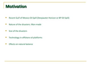 MotivationMotivation
 Recent Gulf of Mexico Oil Spill (Deepwater Horizon or BP Oil Spill)
 Nature of the disasters: Man-made
 Size of the disasters
 Technology in offshore oil platforms
 Effects on natural balance
 