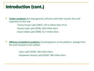 Introduction (cont.)Introduction (cont.)
 Tanker accidents: Running aground, collisions with other vessels, fires and
explosions on the ship
- Torrey Canyon spill (1967): 132.5 million liters of oil
- Amoco Cadiz spill (1978): 260 million liters
- Exxon Valdez spill (1989): 41.7 million liters
 Offshore oil platform accidents: Fires/explosions on the platform, leakage from
the wells located on the seafloor
- Ixtoc I spill (1979): 530 million liters
- Deepwater Horizon spill (2010): 780 million liters
 