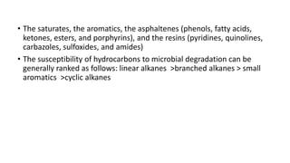 • The saturates, the aromatics, the asphaltenes (phenols, fatty acids,
ketones, esters, and porphyrins), and the resins (pyridines, quinolines,
carbazoles, sulfoxides, and amides)
• The susceptibility of hydrocarbons to microbial degradation can be
generally ranked as follows: linear alkanes >branched alkanes > small
aromatics >cyclic alkanes
 