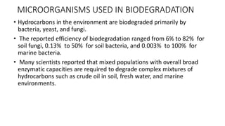 MICROORGANISMS USED IN BIODEGRADATION
• Hydrocarbons in the environment are biodegraded primarily by
bacteria, yeast, and fungi.
• The reported efficiency of biodegradation ranged from 6% to 82% for
soil fungi, 0.13% to 50% for soil bacteria, and 0.003% to 100% for
marine bacteria.
• Many scientists reported that mixed populations with overall broad
enzymatic capacities are required to degrade complex mixtures of
hydrocarbons such as crude oil in soil, fresh water, and marine
environments.
 