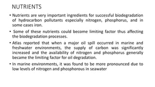 NUTRIENTS
• Nutrients are very important ingredients for successful biodegradation
of hydrocarbon pollutants especially nitrogen, phosphorus, and in
some cases iron.
• Some of these nutrients could become limiting factor thus affecting
the biodegradation processes.
• Atlas reported that when a major oil spill occurred in marine and
freshwater environments, the supply of carbon was significantly
increased and the availability of nitrogen and phosphorus generally
became the limiting factor for oil degradation.
• In marine environments, it was found to be more pronounced due to
low levels of nitrogen and phosphorous in seawater
 