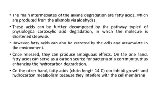 • The main intermediates of the alkane degradation are fatty acids, which
are produced from the alkanols via aldehydes.
• These acids can be further decomposed by the pathway typical of
physiologica carboxylic acid degradation, in which the molecule is
shortened stepwise.
• However, fatty acids can also be excreted by the cells and accumulate in
the environment.
• Once released, they can produce ambiguous effects. On the one hand,
fatty acids can serve as a carbon source for bacteria of a community, thus
enhancing the hydrocarbon degradation.
• On the other hand, fatty acids (chain length 14 C) can inhibit growth and
hydrocarbon metabolism because they interfere with the cell membrane
 
