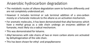 Anaerobic hydrocarbon degradation
• The metabolic routes of alkane degradation seem to function differently and
are not completely understood yet.
• However it includes terminal or sub terminal addition of a one-carbon
moiety or a fumarate molecule to the alkane as an activation mechanism.
• For aromatic molecules, it has been demonstrated that alkyl benzenes which
have a methyl group as a side chain undergo an enzymes addition of
fumarate, most likely via a radical mechanism.
• This was demonstrated for toluene.
• Alkyl benzenes with side chains of two or more carbon atoms are activated
by dehydrogenation of the side chain.
• This has been shown for ethyl- and propylbenzene
 