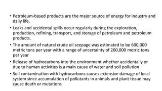 • Petroleum-based products are the major source of energy for industry and
daily life.
• Leaks and accidental spills occur regularly during the exploration,
production, refining, transport, and storage of petroleum and petroleum
products.
• The amount of natural crude oil seepage was estimated to be 600,000
metric tons per year with a range of uncertainty of 200,000 metric tons
per year
• Release of hydrocarbons into the environment whether accidentally or
due to human activities is a main cause of water and soil pollution
• Soil contamination with hydrocarbons causes extensive damage of local
system since accumulation of pollutants in animals and plant tissue may
cause death or mutations
 