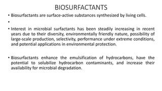 BIOSURFACTANTS
• Biosurfactants are surface-active substances synthesized by living cells.
•
• Interest in microbial surfactants has been steadily increasing in recent
years due to their diversity, environmentally friendly nature, possibility of
large-scale production, selectivity, performance under extreme conditions,
and potential applications in environmental protection.
• Biosurfactants enhance the emulsification of hydrocarbons, have the
potential to solubilize hydrocarbon contaminants, and increase their
availability for microbial degradation.
 