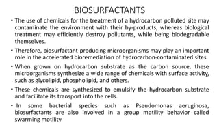 BIOSURFACTANTS
• The use of chemicals for the treatment of a hydrocarbon polluted site may
contaminate the environment with their by-products, whereas biological
treatment may efficiently destroy pollutants, while being biodegradable
themselves.
• Therefore, biosurfactant-producing microorganisms may play an important
role in the accelerated bioremediation of hydrocarbon-contaminated sites.
• When grown on hydrocarbon substrate as the carbon source, these
microorganisms synthesize a wide range of chemicals with surface activity,
such as glycolipid, phospholipid, and others.
• These chemicals are synthesized to emulsify the hydrocarbon substrate
and facilitate its transport into the cells.
• In some bacterial species such as Pseudomonas aeruginosa,
biosurfactants are also involved in a group motility behavior called
swarming motility
 