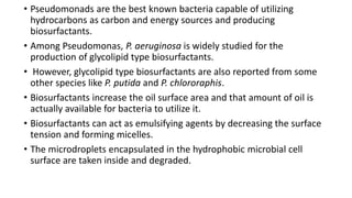 • Pseudomonads are the best known bacteria capable of utilizing
hydrocarbons as carbon and energy sources and producing
biosurfactants.
• Among Pseudomonas, P. aeruginosa is widely studied for the
production of glycolipid type biosurfactants.
• However, glycolipid type biosurfactants are also reported from some
other species like P. putida and P. chlororaphis.
• Biosurfactants increase the oil surface area and that amount of oil is
actually available for bacteria to utilize it.
• Biosurfactants can act as emulsifying agents by decreasing the surface
tension and forming micelles.
• The microdroplets encapsulated in the hydrophobic microbial cell
surface are taken inside and degraded.
 