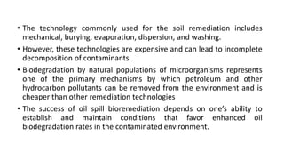 • The technology commonly used for the soil remediation includes
mechanical, burying, evaporation, dispersion, and washing.
• However, these technologies are expensive and can lead to incomplete
decomposition of contaminants.
• Biodegradation by natural populations of microorganisms represents
one of the primary mechanisms by which petroleum and other
hydrocarbon pollutants can be removed from the environment and is
cheaper than other remediation technologies
• The success of oil spill bioremediation depends on one’s ability to
establish and maintain conditions that favor enhanced oil
biodegradation rates in the contaminated environment.
 