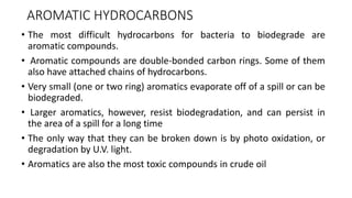 AROMATIC HYDROCARBONS
• The most difficult hydrocarbons for bacteria to biodegrade are
aromatic compounds.
• Aromatic compounds are double-bonded carbon rings. Some of them
also have attached chains of hydrocarbons.
• Very small (one or two ring) aromatics evaporate off of a spill or can be
biodegraded.
• Larger aromatics, however, resist biodegradation, and can persist in
the area of a spill for a long time
• The only way that they can be broken down is by photo oxidation, or
degradation by U.V. light.
• Aromatics are also the most toxic compounds in crude oil
 