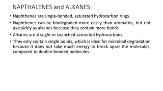 NAPTHALENES and ALKANES
• Naphthenes are single-bonded, saturated hydrocarbon rings.
• Naphthenes can be biodegraded more easily than aromatics, but not
as quickly as alkanes because they contain more bonds
• Alkanes are straight or branched saturated hydrocarbons.
• They only contain single bonds, which is ideal for microbial degradation
because it does not take much energy to break apart the molecules,
compared to double-bonded molecules.
 