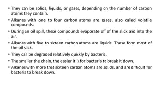 • They can be solids, liquids, or gases, depending on the number of carbon
atoms they contain.
• Alkanes with one to four carbon atoms are gases, also called volatile
compounds.
• During an oil spill, these compounds evaporate off of the slick and into the
air.
• Alkanes with five to sixteen carbon atoms are liquids. These form most of
the oil slick.
• They can be degraded relatively quickly by bacteria.
• The smaller the chain, the easier it is for bacteria to break it down.
• Alkanes with more that sixteen carbon atoms are solids, and are difficult for
bacteria to break down.
 