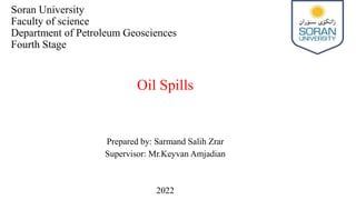 Soran University
Faculty of science
Department of Petroleum Geosciences
Fourth Stage
Oil Spills
Prepared by: Sarmand Salih Zrar
Supervisor: Mr.Keyvan Amjadian
2022
 