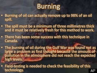 Burning
• Burning of oil can actually remove up to 98% of an oil
spill.

• The spill must be a minimum of three millimetres thick
and it must be relatively fresh for this method to work.
• There has been some success with this technique in
Canada.
• The burning of oil during the Gulf War was found not as
large a problem as first thought because the amount of
pollution in the atmosphere did not reach the expected
high levels.
• Field-testing is needed to check the feasibility of this
technology.

 