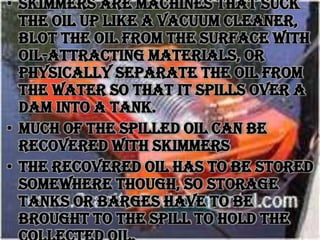 • Skimmers are machines that suck
the oil up like a vacuum cleaner,
blot the oil from the surface with
oil-attracting materials, or
physically separate the oil from
the water so that it spills over a
dam into a tank.
• Much of the spilled oil can be
recovered with skimmers
• The recovered oil has to be stored
somewhere though, so storage
tanks or barges have to be
brought to the spill to hold the

 
