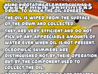 • Oleophilic skimmers function by
using a rotating element such as a
drum, to which the oil adheres.
• The oil is wiped from the surface
of the drum and collected.
• They are very efficient and do not
pick up any appreciable amounts of
water even when oil is not present.
• Oleophilic skimmers are
distinguished not by their operation
but by the component used to
collect the oil.

Oleophilic skimmers

 