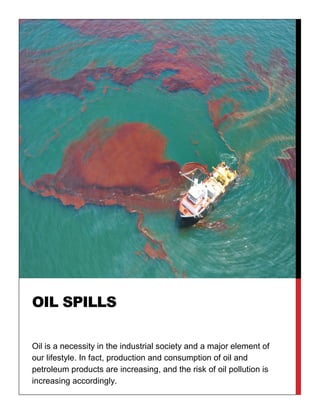 Oil is a necessity in the industrial society and a major element of
our lifestyle. In fact, production and consumption of oil and
petroleum products are increasing, and the risk of oil pollution is
increasing accordingly.
OIL SPILLS
 