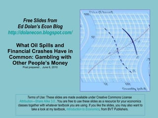 Free Slides from Ed Dolan’s Econ Blog http://dolanecon.blogspot.com/ What Oil Spills and Financial Crashes Have in Common: Gambling with Other People’s Money Post prepared ,  June 6, 2010 Terms of Use:  These slides are made available under Creative Commons License  Attribution—Share Alike 3.0  . You are free to use these slides as a resource for your economics classes together with whatever textbook you are using. If you like the slides, you may also want to take a look at my textbook,  Introduction to Economics ,  from BVT Publishers.  