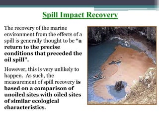 Spill Impact Recovery
The recovery of the marine
environment from the effects of a
spill is generally thought to be “a
return to the precise
conditions that preceded the
oil spill”.
However, this is very unlikely to
happen. As such, the
measurement of spill recovery is
based on a comparison of
unoiled sites with oiled sites
of similar ecological
characteristics.
 