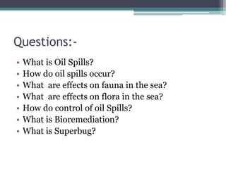Questions:-
• What is Oil Spills?
• How do oil spills occur?
• What are effects on fauna in the sea?
• What are effects on flora in the sea?
• How do control of oil Spills?
• What is Bioremediation?
• What is Superbug?
 