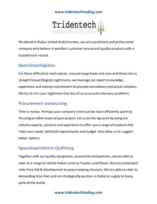 www.tridentechtrading.com
www.tridentechtrading.com
We Based in Dubai, United Arab Emirates, we are a proficient and professional
company who believe in excellent customer serviceand quality products with a
trusted track record.
Specializedlogistics
For those difficult to reach places, unusualcargo loads and sizes and thosenot so
straightforward logistic nightmares, we leverage our expert knowledge,
experience and industry connections to provideconsultancy and actual solutions.
We try to turn your nightmareinto less of an issueand solveyour problems.
Procurement outsourcing
Time is money. Perhaps your company's time can be more efficiently spent by
focusing on other areas of your project. Let us do the leg work by using our
industry experts, contacts and experience to offer you a range of products that
meet your needs, technical requirements and budget. Also allow us to suggest
better options.
SpecializedVehicle Outfitting
Together with our quality equipment, accessories and partners, weare able to
cater to a rangeof vehicle makes (such as Toyota, Land Rover, Nissan) and project
roles from Aid & Development to peace keeping missions. We are able to cater to
demanding time lines and are strategically position in Dubai to supply to many
parts of the world.
 