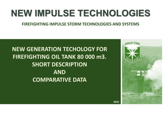 NEW GENERATION TECHOLOGY FOR
FIREFIGHTING OIL TANK 80 000 m3.
SHORT DESCRIPTION
AND
COMPARATIVE DATA
NEW IMPULSE TECHNOLOGIES
FIREFIGHTING IMPULSE STORM TECHNOLOGIES AND SYSTEMS
2016
 