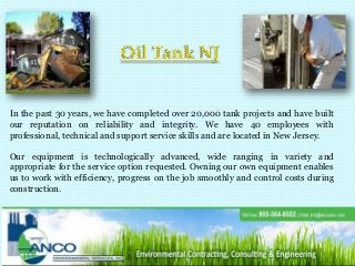 In the past 30 years, we have completed over 20,000 tank projects and have built
our reputation on reliability and integrity. We have 40 employees with
professional, technical and support service skills and are located in New Jersey.
Our equipment is technologically advanced, wide ranging in variety and
appropriate for the service option requested. Owning our own equipment enables
us to work with efficiency, progress on the job smoothly and control costs during
construction.
 