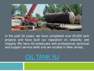 In the past 30 years, we have completed over 20,000 tank 
projects and have built our reputation on reliability and 
integrity. We have 40 employees with professional, technical 
and support service skills and are located in New Jersey. 
OIL TANK NJ 
 