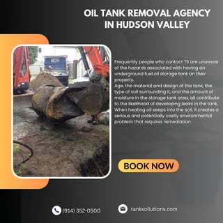 OIL TANK REMOVAL AGENCY
IN HUDSON VALLEY
Frequently people who contact TS are unaware
of the hazards associated with having an
underground fuel oil storage tank on their
property.
Age, the material and design of the tank, the
type of soil surrounding it, and the amount of
moisture in the storage tank area, all contribute
to the likelihood of developing leaks in the tank.
When heating oil seeps into the soil, it creates a
serious and potentially costly environmental
problem that requires remediation.
tanksoilutions.com
(914) 352-0500
BOOK NOW
 