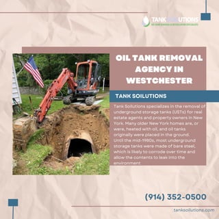 (914) 352-0500
OIL TANK REMOVAL
AGENCY IN
WESTCHESTER
TANK SOILUTIONS
Tank Soilutions specializes in the removal of
underground storage tanks (USTs) for real
estate agents and property owners in New
York. Many older New York homes are, or
were, heated with oil, and oil tanks
originally were placed in the ground.
Until the mid-1980s, most underground
storage tanks were made of bare steel,
which is likely to corrode over time and
allow the contents to leak into the
environment
tanksoilutions.com
 
