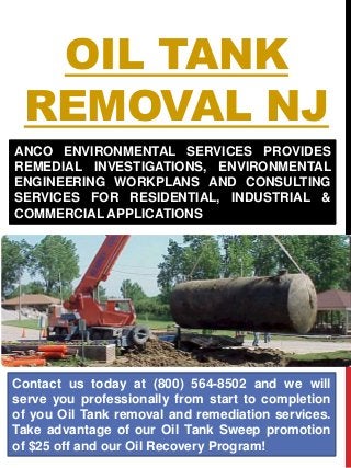 OIL TANK
REMOVAL NJ
Contact us today at (800) 564-8502 and we will
serve you professionally from start to completion
of you Oil Tank removal and remediation services.
Take advantage of our Oil Tank Sweep promotion
of $25 off and our Oil Recovery Program!
ANCO ENVIRONMENTAL SERVICES PROVIDES
REMEDIAL INVESTIGATIONS, ENVIRONMENTAL
ENGINEERING WORKPLANS AND CONSULTING
SERVICES FOR RESIDENTIAL, INDUSTRIAL &
COMMERCIAL APPLICATIONS
 