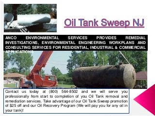 Contact us today at (800) 564-8502 and we will serve you
professionally from start to completion of you Oil Tank removal and
remediation services. Take advantage of our Oil Tank Sweep promotion
of $25 off and our Oil Recovery Program (We will pay you for any oil in
your tank)!
ANCO ENVIRONMENTAL SERVICES PROVIDES REMEDIAL
INVESTIGATIONS, ENVIRONMENTAL ENGINEERING WORKPLANS AND
CONSULTING SERVICES FOR RESIDENTIAL, INDUSTRIAL & COMMERCIAL
APPLICATIONS
 