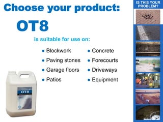 is suitable for use on:
Choose your product:
● Blockwork
● Paving stones
● Garage floors
● Patios
● Concrete
● Forecourts
● Driveways
● Equipment
IS THIS YOUR
PROBLEM?
OT8
 