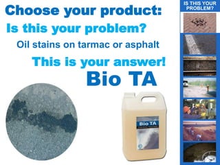 Choose your product:
Is this your problem?
Oil stains on tarmac or asphalt
This is your answer!
Bio TA
IS THIS YOUR
PROBLEM?
g
 