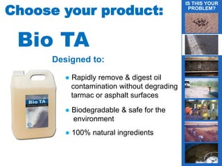 4
Designed to:
Choose your product:
● Rapidly remove & digest oil
contamination without degrading
tarmac or asphalt surfaces
● Biodegradable & safe for the
environment
IS THIS YOUR
PROBLEM?
gBio TA
● 100% natural ingredients
 