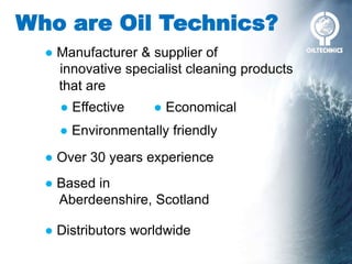 Who are Oil Technics?
● Over 30 years experience
● Based in
Aberdeenshire, Scotland
● Manufacturer & supplier of
innovative specialist cleaning products
● Distributors worldwide
● Effective ● Economical
● Environmentally friendly
that are
 