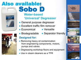 4
Water-based
‘Universal’ Degreaser
Also available:
● General purpose degreaser
● Excellent traffic film remover
Sobo D
Designed for:
● Removing heavy oil contamination
from engineering components, motors,
pumps and valves
● Degreasing workshop floors and equipment
● Use in steam cleaners as a TFR
● Economical ● Versatile
● Biodegradable ● Separator friendly
IS THIS YOUR
PROBLEM?
g
 
