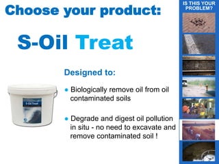 4
Designed to:
Choose your product:
● Biologically remove oil from oil
contaminated soils
● Degrade and digest oil pollution
in situ - no need to excavate and
remove contaminated soil !
IS THIS YOUR
PROBLEM?
g
S-Oil Treat
 